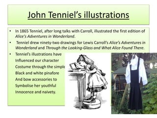 John Tenniel’s illustrations
• In 1865 Tenniel, after long talks with Carroll, illustrated the first edition of
Alice's Adventures in Wonderland.
• Tenniel drew ninety-two drawings for Lewis Carroll’s Alice’s Adventures in
Wonderland and Through the Looking-Glass and What Alice Found There.
• Tenniel’s illustrations have
Influenced our character
Costume through the simple
Black and white pinafore
And bow accessories to
Symbolise her youthful
Innocence and naivety.