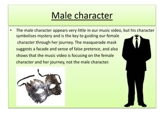 Male character
• The male character appears very little in our music video, but his character
symbolises mystery and is the key to guiding our female
character through her journey. The masquerade mask
suggests a facade and sense of false pretence, and also
shows that the music video is focusing on the female
character and her journey, not the male character.