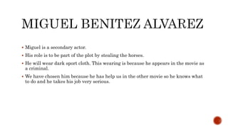  Miguel is a secondary actor.
 His role is to be part of the plot by stealing the horses.
 He will wear dark sport cloth. This wearing is because he appears in the movie as
a criminal.
 We have chosen him because he has help us in the other movie so he knows what
to do and he takes his job very serious.
 