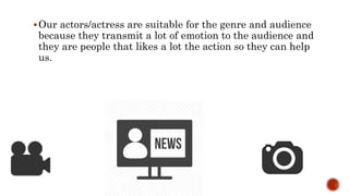 Our actors/actress are suitable for the genre and audience
because they transmit a lot of emotion to the audience and
they are people that likes a lot the action so they can help
us.
 