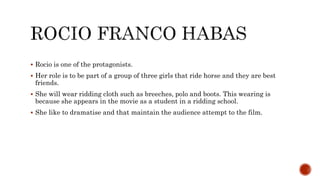  Rocio is one of the protagonists.
 Her role is to be part of a group of three girls that ride horse and they are best
friends.
 She will wear ridding cloth such as breeches, polo and boots. This wearing is
because she appears in the movie as a student in a ridding school.
 She like to dramatise and that maintain the audience attempt to the film.
 