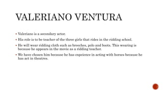  Valeriano is a secondary actor.
 His role is to be teacher of the three girls that rides in the ridding school.
 He will wear ridding cloth such as breeches, polo and boots. This wearing is
because he appears in the movie as a ridding teacher.
 We have chosen him because he has expeience in acting with horses because he
has act in theatres.
 