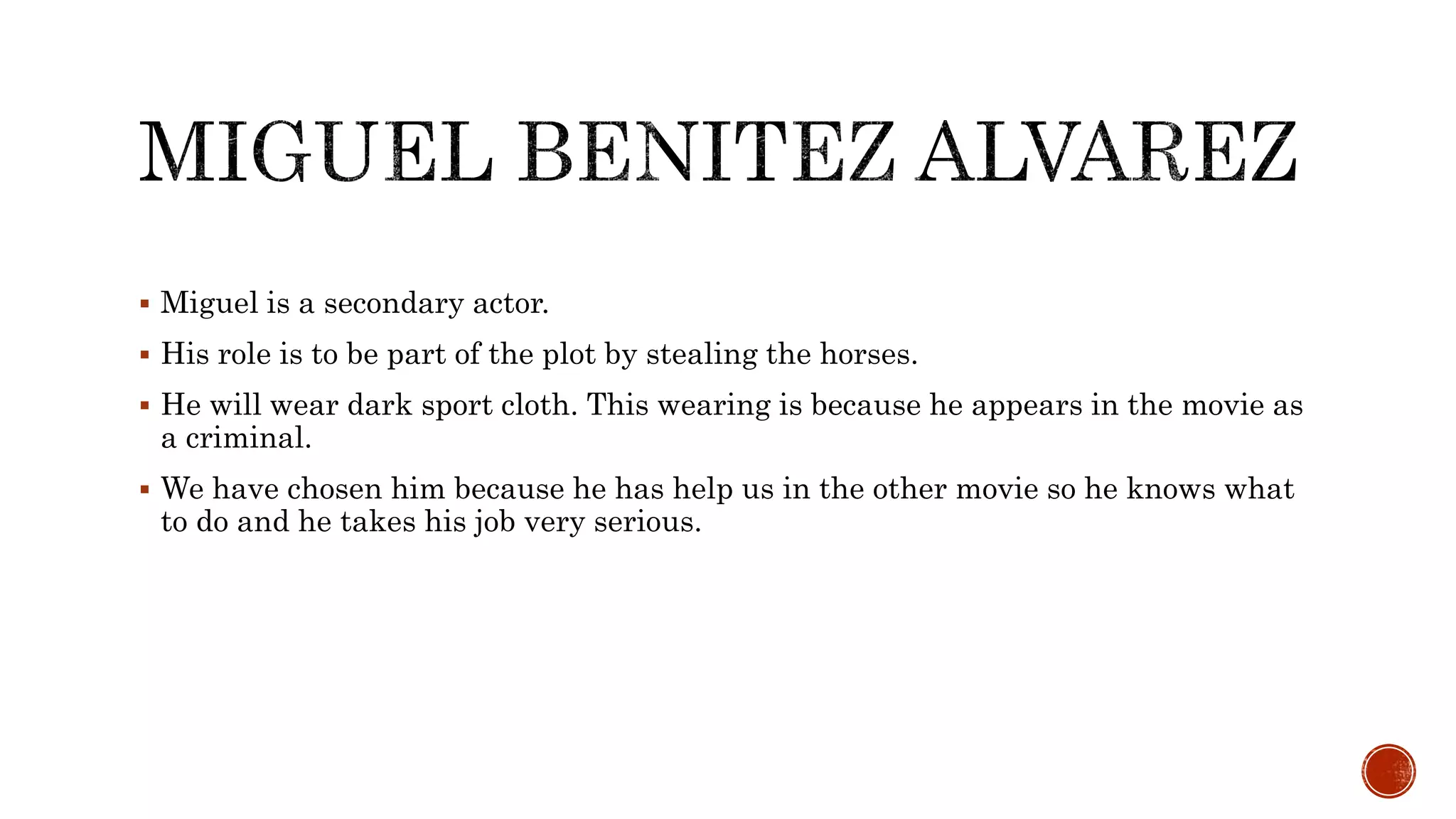  Miguel is a secondary actor.
 His role is to be part of the plot by stealing the horses.
 He will wear dark sport cloth. This wearing is because he appears in the movie as
a criminal.
 We have chosen him because he has help us in the other movie so he knows what
to do and he takes his job very serious.
 