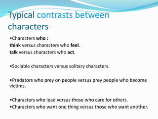 Typical contrasts between
characters
•Characters who :
think versus characters who feel.
talk versus characters who act.
•Sociable characters versus solitary characters.
•Predators who prey on people versus prey people who become
victims.
•Characters who lead versus those who care for others.
•Characters who want one thing versus those who want another.
 