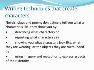 Writing techniques that create
characters
Novels, plays and poems don't simply tell you what a
character is like, they show you by:
• describing what characters do
• reporting what characters say
• showing you what characters look like, what
they are wearing, or the objects they are surrounded
by
• using imagery and metaphor to express aspects
of their identity
 