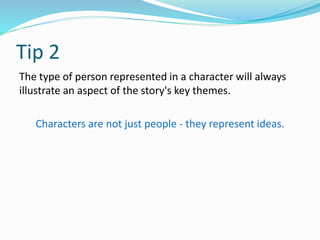 Tip 2
The type of person represented in a character will always
illustrate an aspect of the story's key themes.
Characters are not just people - they represent ideas.
 