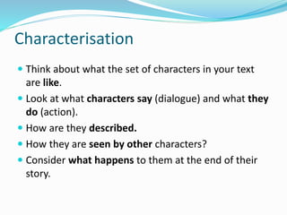Characterisation
 Think about what the set of characters in your text
are like.
 Look at what characters say (dialogue) and what they
do (action).
 How are they described.
 How they are seen by other characters?
 Consider what happens to them at the end of their
story.
 