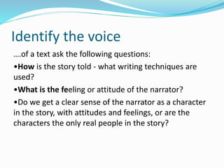 Identify the voice
….of a text ask the following questions:
•How is the story told - what writing techniques are
used?
•What is the feeling or attitude of the narrator?
•Do we get a clear sense of the narrator as a character
in the story, with attitudes and feelings, or are the
characters the only real people in the story?
 