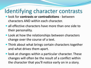 Identifying character contrasts
 look for contrasts or contradictions - between
characters AND within each character.
 all effective characters have more than one side to
their personality.
 Look at how the relationships between characters
change over the course of a text.
 Think about what brings certain characters together
and what drives them apart.
 look at changes within a particular character. These
changes will often be the result of a conflict within
the character that you'll notice early on in a story.
 