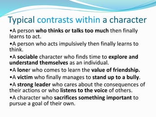 Typical contrasts within a character
•A person who thinks or talks too much then finally
learns to act.
•A person who acts impulsively then finally learns to
think.
•A sociable character who finds time to explore and
understand themselves as an individual.
•A loner who comes to learn the value of friendship.
•A victim who finally manages to stand up to a bully.
•A strong leader who cares about the consequences of
their actions or who listens to the voice of others.
•A character who sacrifices something important to
pursue a goal of their own.
 