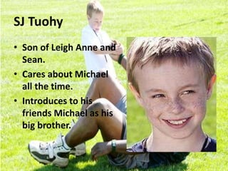 SJ Tuohy
• Son of Leigh Anne and
Sean.
• Cares about Michael
all the time.
• Introduces to his
friends Michael as his
big brother.
 