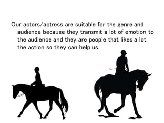 Our actors/actress are suitable for the genre and
audience because they transmit a lot of emotion to
the audience and they are people that likes a lot
the action so they can help us.
 