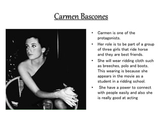 Carmen Bascones
• Carmen is one of the
protagonists.
• Her role is to be part of a group
of three girls that ride horse
and they are best friends.
• She will wear ridding cloth such
as breeches, polo and boots.
This wearing is because she
appears in the movie as a
student in a ridding school.
• She have a power to connect
with people easily and also she
is really good at acting
 