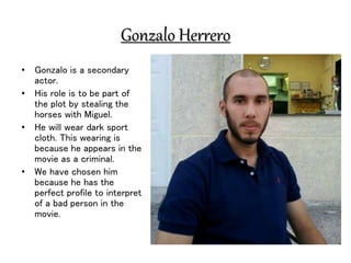 Gonzalo Herrero
• Gonzalo is a secondary
actor.
• His role is to be part of
the plot by stealing the
horses with Miguel.
• He will wear dark sport
cloth. This wearing is
because he appears in the
movie as a criminal.
• We have chosen him
because he has the
perfect profile to interpret
of a bad person in the
movie.
 