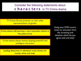 Consider the following statements about
               c h a r a c t e r s in TV Crime drama


      TV Crime Drama presents us with unfair
            representations of gender
                                                         Using your DVD covers,
                                                         notes on character from
Crime drama still portrays a very masculine culture in
                                                            the screening and
                   the police force
                                                          sketches which do you
                                                           agree with and why?
  Crime drama shows women playing powerful and
               intelligent characters


  Leading detectives in television crime drama are
              mostly white and male
 
