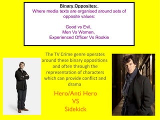 Binary Opposites:
Where media texts are organised around sets of
              opposite values:

                Good vs Evil,
              Men Vs Women,
        Experienced Officer Vs Rookie


      The TV Crime genre operates
    around these binary oppositions
         and often through the
      representation of characters
     which can provide conflict and
                drama
          Hero/Anti Hero
                VS
             Sidekick
 