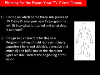 Planning for the Exam: Your TV Crime Drama


1) Decide on which of the three sub genres of
   TV Crime Drama your new TV programme
   will fit into-what is it called and what does
   it connote?

3) Design two characters for this new
    Programme-they should represent binary
   opposites ( hero and sidekick, detective and
   criminal) and fulfill one of the character
   types we discussed at the beginning of the
   lesson
 