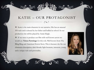 K AT I E – O U R P RO TAG O N I S T
 Katie is the main character in our narrative. She has an unusual
50’s style and is abused by her father and bullied at school. In our
production she will be played by Annie Haigh.
 If we were to produce our film with well known actors we

would use Taissa Farminga for this role. Well known from The
Bling Ring and American Horror Story. This is because she fits our
characters description, dark blonde/light brunette, innocent, young
and a unique style and personality.

 