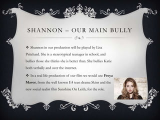 S H A N N O N – O U R M A I N BU L LY
 Shannon in our production will be played by Lisa
Pritchard. She is a stereotypical teenager in school, and
bullies those she thinks she is better than. She bullies Katie

both verbally and over the internet.
 In a real life production of our film we would use Freya
Mavor, from the well known E4 teen drama Skins and the
new social realist film Sunshine On Leith, for the role.

 