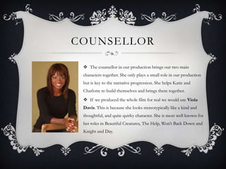 COUNSELLOR
 The counsellor in our production brings our two main
characters together. She only plays a small role in our production
but is key to the narrative progression. She helps Katie and
Charlotte re-build themselves and brings them together.
 If we produced the whole film for real we would use Viola
Davis. This is because she looks stereotypically like a kind and
thoughtful, and quite quirky character. She is most well known for
her roles in Beautiful Creatures, The Help, Won’t Back Down and
Knight and Day.

 