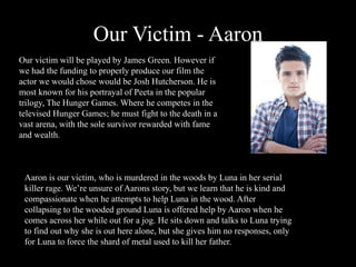 Our Victim - Aaron
Our victim will be played by James Green. However if
we had the funding to properly produce our film the
actor we would chose would be Josh Hutcherson. He is
most known for his portrayal of Peeta in the popular
trilogy, The Hunger Games. Where he competes in the
televised Hunger Games; he must fight to the death in a
vast arena, with the sole survivor rewarded with fame
and wealth.
Aaron is our victim, who is murdered in the woods by Luna in her serial
killer rage. We’re unsure of Aarons story, but we learn that he is kind and
compassionate when he attempts to help Luna in the wood. After
collapsing to the wooded ground Luna is offered help by Aaron when he
comes across her while out for a jog. He sits down and talks to Luna trying
to find out why she is out here alone, but she gives him no responses, only
for Luna to force the shard of metal used to kill her father.
 