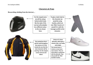Characters & Props  Researching clothing from the internet… To give a lazier look to the character we would be using trackies, which are also ‘Nike’ brand so it would fit in with the teenager profile to the character.For the moped scene we will be using a helmet which looks like the style of this one but will probably be a different colour to the one shown here. The second choice is trainers as most teens wear trainers. They are quite bulky in comparison with the plimsolls. They also go with the ‘Nike’ branded Trackies.Choice of 2 shoes plimsolls, which give a smarter look. Less bulky and simple.This jacked/one like it will be used throughout the scenes as it is the mainly the one that the main character will be wearing. For the moped scenes and out and about.Characters & Props Final costume idea… For our idea, one of the characters is travelling home via moped, so we would be using a moped and the equipment to go with it, so give it the real effect and make it surreal.  After researching we found some idea clothing. Characters & Props  Research on Props to use for our Thriller opening... Alcohol Bottles – For one of the flash back scenes he needed alcohol bottles, we has beer cans, bottles bottle and other various types, however there was NO alcohol consumed, as our props were used beer cans and sprit bottles- but we did fill some of them up with water to make them look realistic. Water Bottle - The water bottle is used, when the guy’s gets of his moped from having flash backs- he uses it to try help clear his head to help him think. This water bottle is under the seat of the moped, and he has to get it out.  Characters & Props What you can see here is what will be used in the filming of our Thriller opening. It gives a normal feel, as a teenage boy would be wearing this on his moped coming home from a mate, a party etc. In our Thriller opening, we will be using a moped which is a prop but it is still part of the boy’s costume. We will be using this moped or one very similar to this for filming our thriller opening.   Our Cast…. One of the main reasons for casting Jonny is that he is doing acting in his A-levels also he does acting outside of school. He is he is a teenage boy which we needed. Jonny is our main  our pain character-he is playing a  teenage boy, who goes to a party, get drunk, has a good time and on the way home has flash backs and has to stop, because they are getting to much for him to handle.                                          Our Cast Continued … Chris is very tall compared to Jonny he is big built and is perfect for the ‘bad guy’ character as he is very tall compared to Jonny and he will over look him- giving him the higher authority Chris plays the man who comes up on Jonny when he comes of his moped, Chris had been watching Jonny.                                                                                                   Our Cast Continued… Joe is an extra in our thriller opening as he is also in the film crew  This was an on the spot scene which he done as an extra apart as it was not in the original script. Joes apart is he was just walking down the road going somewhere and the drunken Jonny come and picks a fight which takes place by a big railway bridge. 