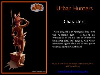 Urban Hunters

              Characters
This is Billy. He’s an Aboriginal boy from
the Australian bush. He has to go
Walkabout to the big city of Sydney to
find some girls. The thing is, he’s never
even seen a girl before and all he’s got to
wear is a loincloth. Awkward!




Save a copy of these wallpapers and screensavers to
                 your computer at

      www.BunyaPublishing.com
 