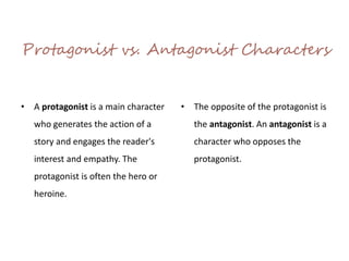 Protagonist vs. Antagonist Characters
• A protagonist is a main character
who generates the action of a
story and engages the reader's
interest and empathy. The
protagonist is often the hero or
heroine.
• The opposite of the protagonist is
the antagonist. An antagonist is a
character who opposes the
protagonist.
 