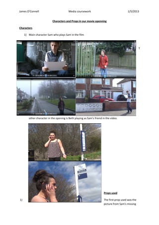 James O’Connell Media coursework 1/5/2013
Characters and Props in our movie openning
Characters
1) Main character Sam who plays Sam in the film
2) T
h
e
other character in the opening is Beth playing as Sam’s friend in the video.
Props used
1) The first prop used was the
picture from Sam’s missing
 