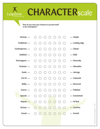 CHARACTERscale
        How do you want your business to present itself
        in the marketplace?




     Intricate                                            Simple


   Traditional                                            Leading-edge


Contemporary                                              Classic


    Subdued                                               Bold


 Extravagance                                             Necessity


    Feminine                                              Masculine


       Exotic                                             Average


       B&W                                                Colourful


       Ballsy                                             Reserved

      Coarse                                              Polished


     Upscale                                              Economical


      Natural                                             Hi-Tech
                                                                         Created by LeapZone Strategies Inc. ? 2008




      Serious                                             Carefree


       Casual                                             Formal
 