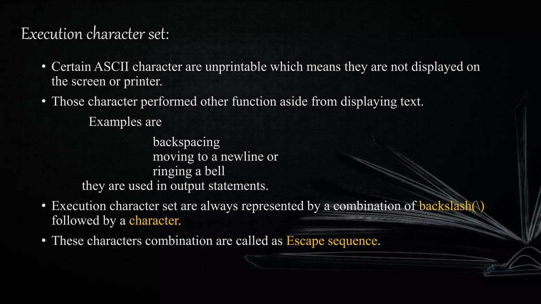 Execution character set:
• Certain ASCII character are unprintable which means they are not displayed on
the screen or printer.
• Those character performed other function aside from displaying text.
Examples are
backspacing
moving to a newline or
ringing a bell
they are used in output statements.
• Execution character set are always represented by a combination of backslash()
followed by a character.
• These characters combination are called as Escape sequence.
 