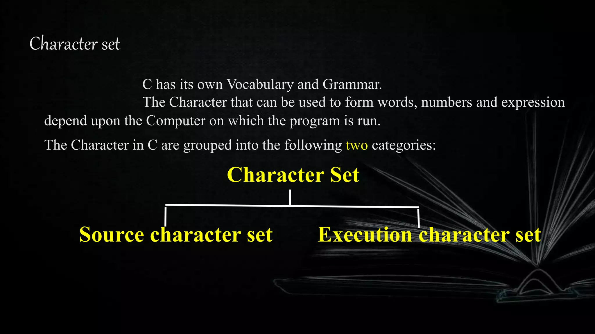 Character set
C has its own Vocabulary and Grammar.
The Character that can be used to form words, numbers and expression
depend upon the Computer on which the program is run.
The Character in C are grouped into the following two categories:
Character Set
Source character set Execution character set
 