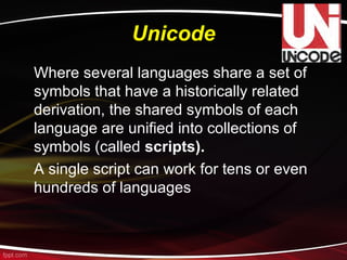 Unicode
Where several languages share a set of
symbols that have a historically related
derivation, the shared symbols of each
language are unified into collections of
symbols (called scripts).
A single script can work for tens or even
hundreds of languages
 
