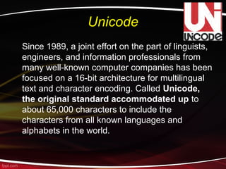 Unicode
Since 1989, a joint effort on the part of linguists,
engineers, and information professionals from
many well-known computer companies has been
focused on a 16-bit architecture for multilingual
text and character encoding. Called Unicode,
the original standard accommodated up to
about 65,000 characters to include the
characters from all known languages and
alphabets in the world.
 