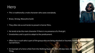 Hero
• This is traditionally a male character who saves everybody.
• Brave, Strong, Masculine build.
• They often die as evil tends to prevail in horror films.
• He tends to be the main character if there is no presence of a final girl.
• Emotionless and is quick to adapt to the predicament.
• Often has a crush who is part of the group who are being attacked or haunted, however he does
not tell them.
• An Example of a hero is Rick from the Walking Dead, Jim from 28 days later, Macready from The
Thing.
 