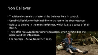 Non Believer
• Traditionally a male character as he believes he is in control.
• Usually killed due to their inability to change to the circumstances.
• Refuse to believe in the monster/threat, which is also a cause of their
death.
• They offer reassurance for other characters, when he/she dies the
narrative dives into chaos.
• For example – Steve from Eden Lake,
 