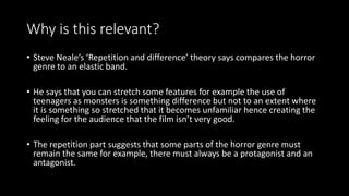 Why is this relevant?
• Steve Neale’s ‘Repetition and difference’ theory says compares the horror
genre to an elastic band.
• He says that you can stretch some features for example the use of
teenagers as monsters is something difference but not to an extent where
it is something so stretched that it becomes unfamiliar hence creating the
feeling for the audience that the film isn’t very good.
• The repetition part suggests that some parts of the horror genre must
remain the same for example, there must always be a protagonist and an
antagonist.
 