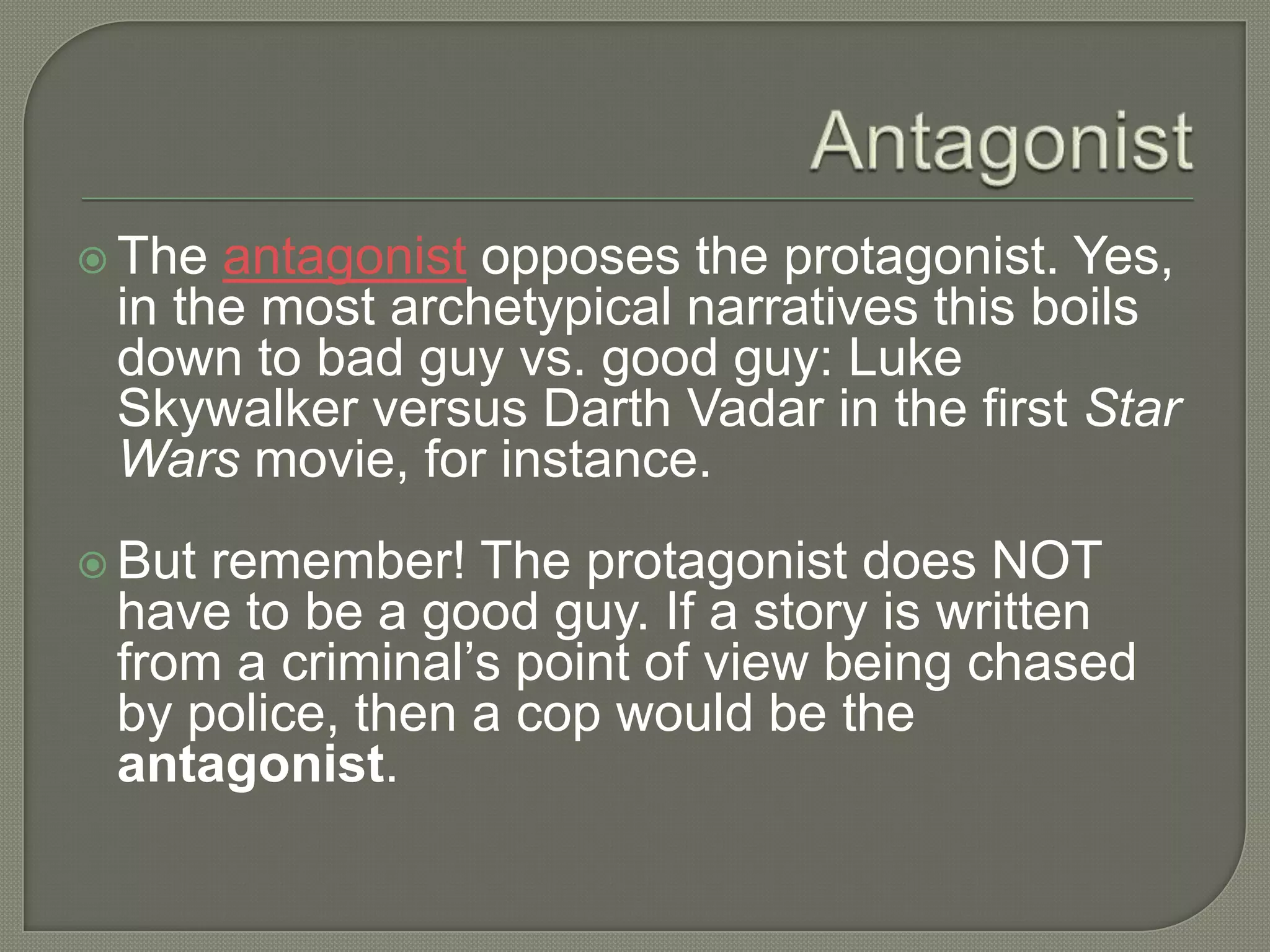  The antagonist opposes the protagonist. Yes,
in the most archetypical narratives this boils
down to bad guy vs. good guy: Luke
Skywalker versus Darth Vadar in the first Star
Wars movie, for instance.
 But remember! The protagonist does NOT
have to be a good guy. If a story is written
from a criminal’s point of view being chased
by police, then a cop would be the
antagonist.
 