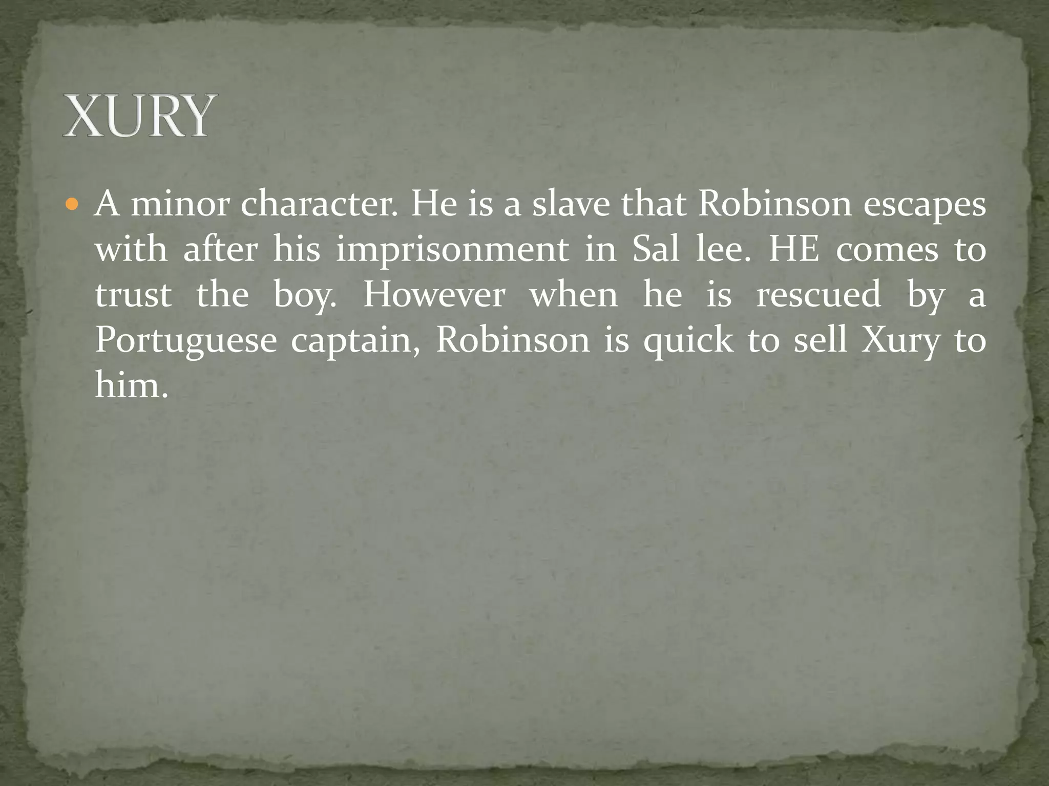  A minor character. He is a slave that Robinson escapes
with after his imprisonment in Sal lee. HE comes to
trust the boy. However when he is rescued by a
Portuguese captain, Robinson is quick to sell Xury to
him.
 