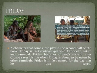  A character that comes into play in the second half of the
book. Friday is a twenty-six-year-old Caribbean native
and cannibal. Friday becomes Crusoe’s servant after
Crusoe saves his life when Friday is about to be eaten by
other cannibals. Friday is in fact named for the day that
he was saved.
 