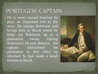  He is never named however he
plays an important role in the
story. He rescues Robinson and
brings him to Brazil where he
helps set Robinson up as a
plantation owner. During
Robinson's 28 year absence, the
captain maintained his
plantation so that when he
returned he had made a small
fortune in Brazil.
 