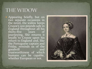  Appearing briefly, but on
two separate occasions in
the novel, the widow keeps
Crusoe’s 200 pounds safe in
England throughout all his
thirty-five years of
journeying. She returns it
loyally to Crusoe upon his
return to England and, like
the Portuguese captain and
Friday, reminds us of the
goodwill and
trustworthiness of which
humans can be capable,
whether European or not.
 
