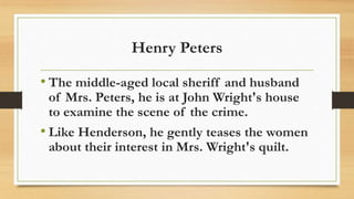 Henry Peters
• The middle-aged local sheriff and husband
of Mrs. Peters, he is at John Wright's house
to examine the scene of the crime.
• Like Henderson, he gently teases the women
about their interest in Mrs. Wright's quilt.
 
