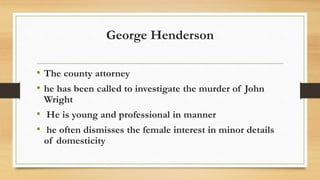 George Henderson
• The county attorney
• he has been called to investigate the murder of John
Wright
• He is young and professional in manner
• he often dismisses the female interest in minor details
of domesticity
 