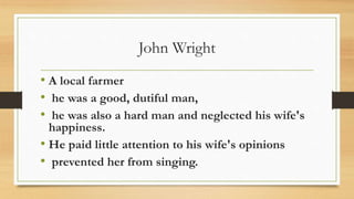 John Wright
• A local farmer
• he was a good, dutiful man,
• he was also a hard man and neglected his wife's
happiness.
• He paid little attention to his wife's opinions
• prevented her from singing.
 