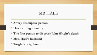 MR HALE
• A very descriptive person
• Has a strong memory
• The first person to discover John Wright’s death
• Mrs. Hale’s husband
• Wright’s neighbour
 
