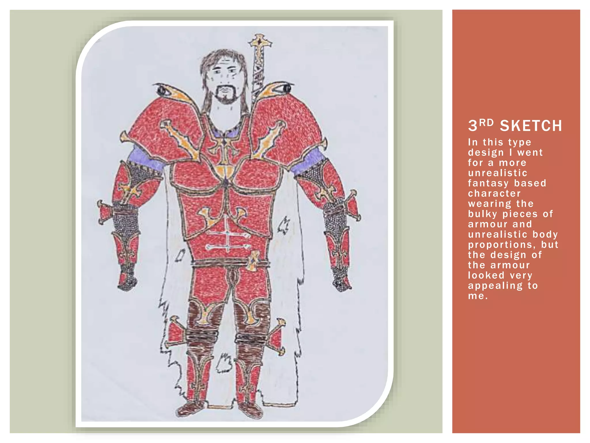 In this type
design I went
for a more
unrealistic
fantasy based
character
wearing the
bulky pieces of
armour and
unrealistic body
proportions, but
the design of
the armour
looked very
appealing to
me.
3RD SKETCH