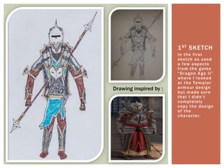 In the first
sketch as used
a few aspects
from the game
“Dragon Age II”
where I looked
at the Templar
armour design
but made sure
that I didn’t
completely
copy the design
of the
character.
1ST SKETCH
Drawing inspired by :
 