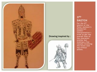 For the 4th
sketch of the
Peter Jackson’s
Gondorian
soldier
interpretation I
tried to get the
overall look of
the character
similar but
making a few
tweaks involving
the boots and
leg armour
plates.
3RD
SKETCH
Drawing inspired by :
 