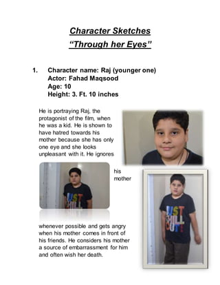 Character Sketches
“Through her Eyes”
1. Character name: Raj (younger one)
Actor: Fahad Maqsood
Age: 10
Height: 3. Ft. 10 inches
He is portraying Raj, the
protagonist of the film, when
he was a kid. He is shown to
have hatred towards his
mother because she has only
one eye and she looks
unpleasant with it. He ignores
his
mother
whenever possible and gets angry
when his mother comes in front of
his friends. He considers his mother
a source of embarrassment for him
and often wish her death.
 